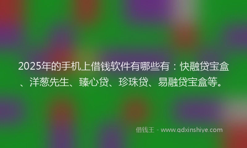 2025年的手机上借钱软件有哪些有：快融贷宝盒、洋葱先生、臻心贷、珍珠贷、易融贷宝盒等。