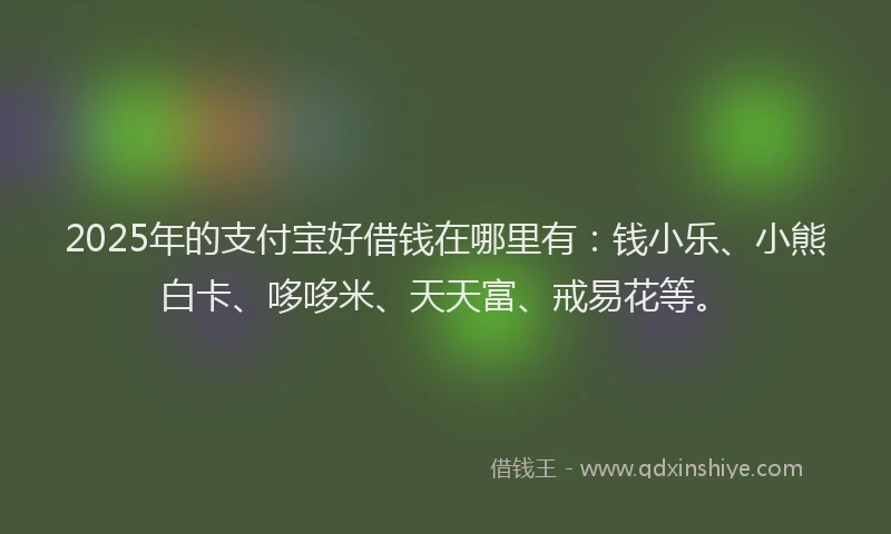 2025年的支付宝好借钱在哪里有：钱小乐、小熊白卡、哆哆米、天天富、戒易花等。