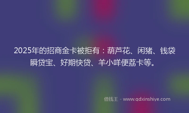 2025年的招商金卡被拒有：葫芦花、闲猪、钱袋瞬贷宝、好期快贷、羊小咩便荔卡等。
