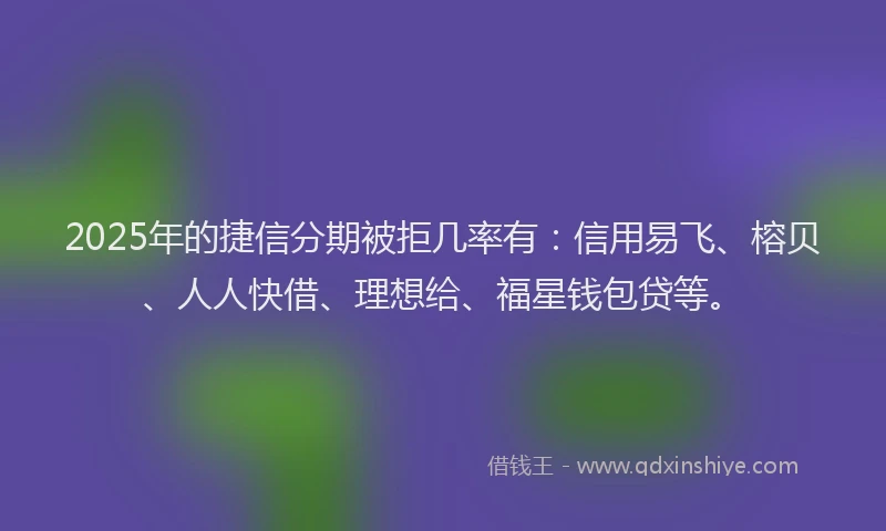 2025年的捷信分期被拒几率有：信用易飞、榕贝、人人快借、理想给、福星钱包贷等。