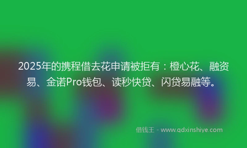 2025年的携程借去花申请被拒有：橙心花、融资易、金诺Pro钱包、读秒快贷、闪贷易融等。