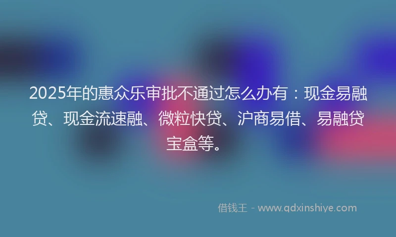 2025年的惠众乐审批不通过怎么办有：现金易融贷、现金流速融、微粒快贷、沪商易借、易融贷宝盒等。