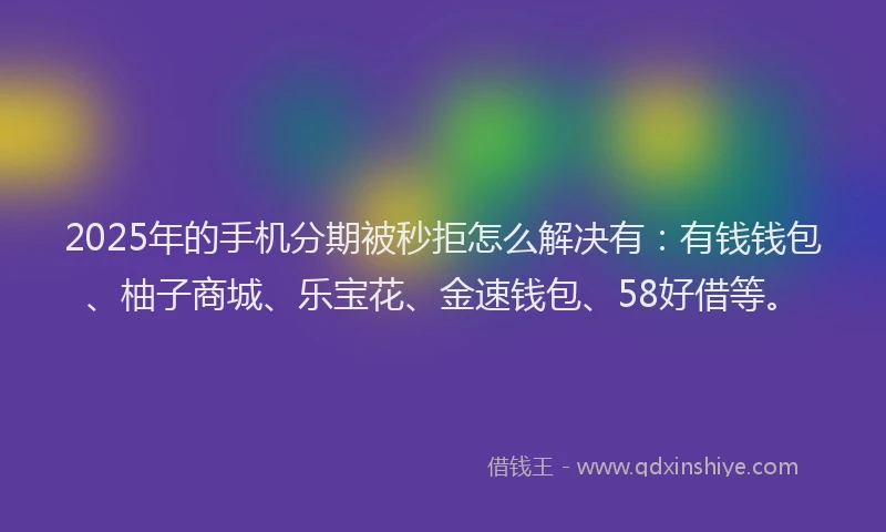 2025年的手机分期被秒拒怎么解决有：有钱钱包、柚子商城、乐宝花、金速钱包、58好借等。