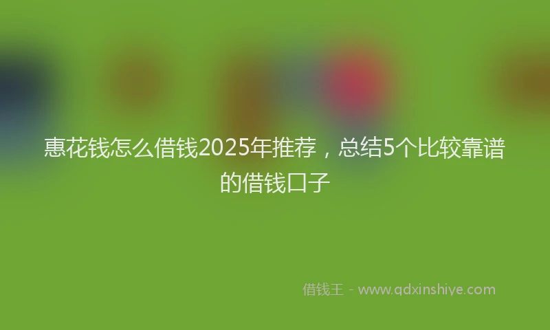 惠花钱怎么借钱2025年推荐，总结5个比较靠谱的借钱口子