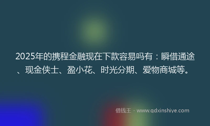 2025年的携程金融现在下款容易吗有：瞬借通途、现金侠士、盈小花、时光分期、爱物商城等。