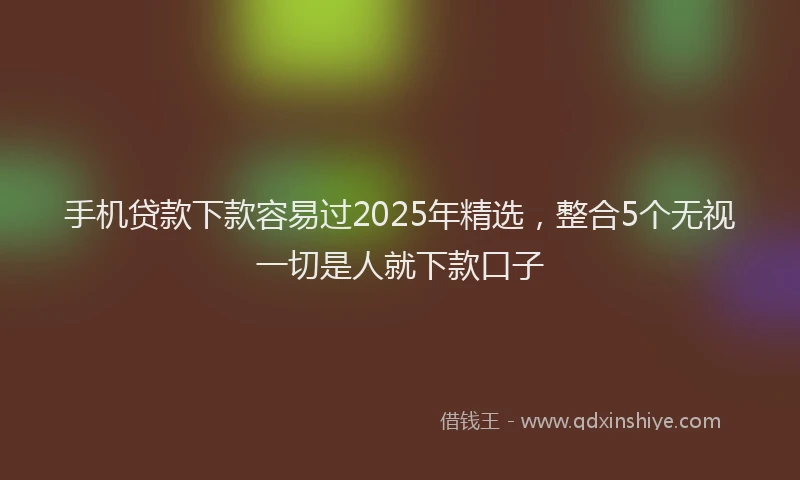 手机贷款下款容易过2025年精选，整合5个无视一切是人就下款口子