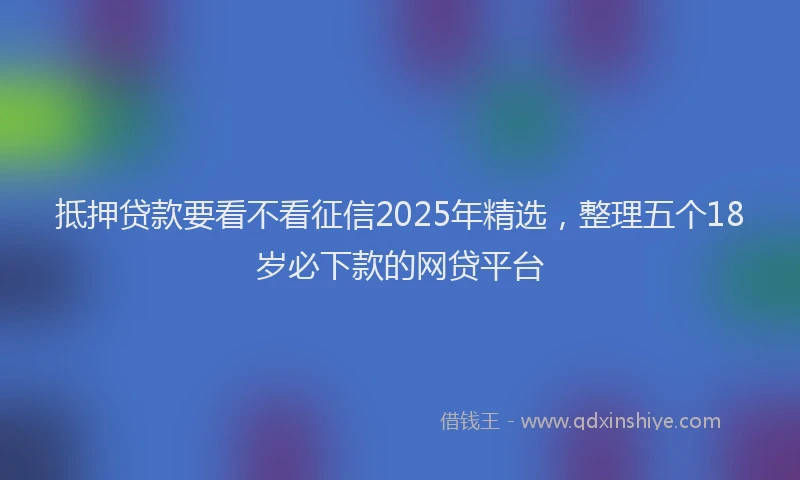 抵押贷款要看不看征信2025年精选，整理五个18岁必下款的网贷平台
