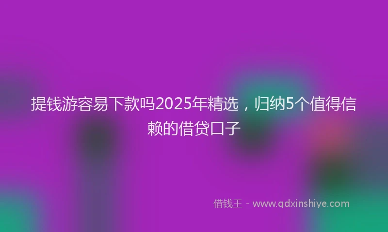 提钱游容易下款吗2025年精选，归纳5个值得信赖的借贷口子