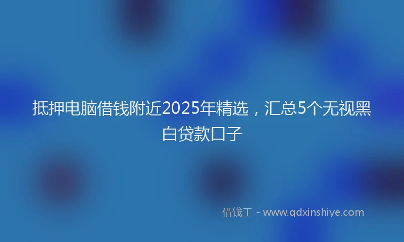 抵押电脑借钱附近2025年精选，汇总5个无视黑白贷款口子
