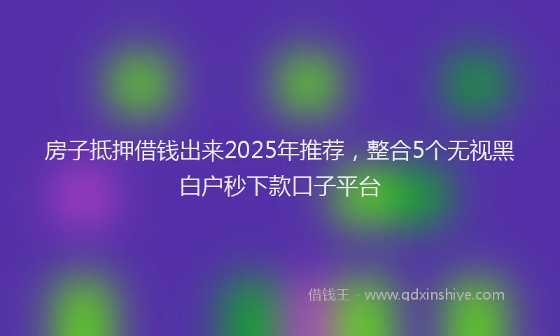 房子抵押借钱出来2025年推荐，整合5个无视黑白户秒下款口子平台