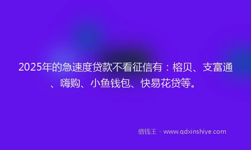 2025年的急速度贷款不看征信有：榕贝、支富通、嗨购、小鱼钱包、快易花贷等。