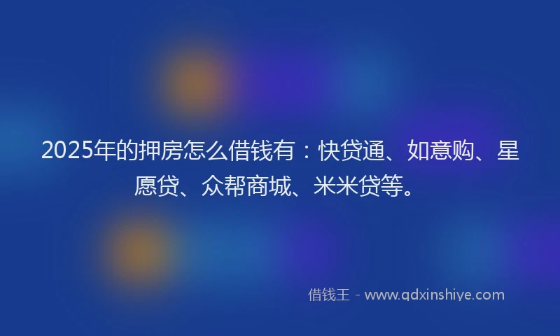 2025年的押房怎么借钱有：快贷通、如意购、星愿贷、众帮商城、米米贷等。