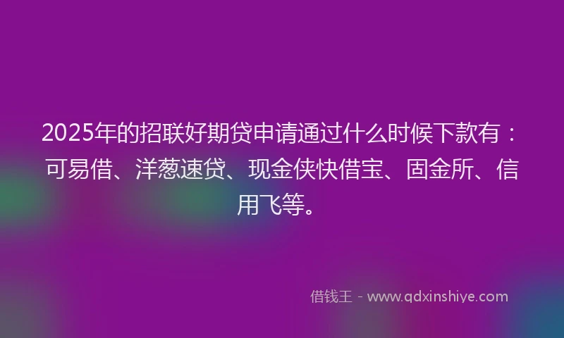 2025年的招联好期贷申请通过什么时候下款有：可易借、洋葱速贷、现金侠快借宝、固金所、信用飞等。