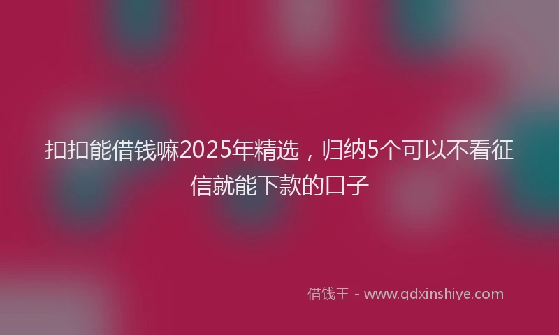 扣扣能借钱嘛2025年精选，归纳5个可以不看征信就能下款的口子
