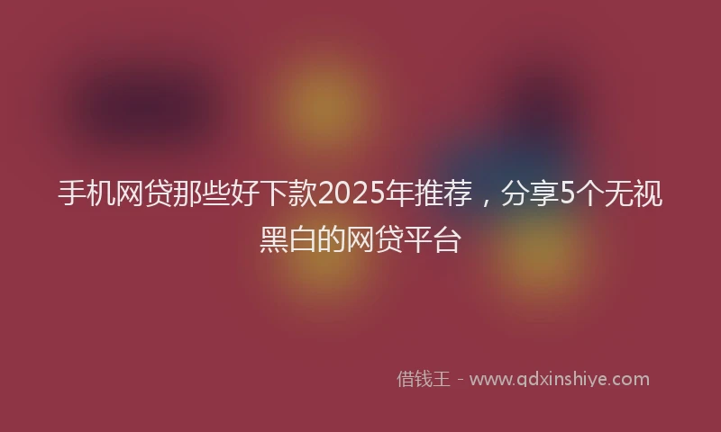 手机网贷那些好下款2025年推荐，分享5个无视黑白的网贷平台