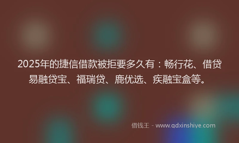 2025年的捷信借款被拒要多久有：畅行花、借贷易融贷宝、福瑞贷、鹿优选、疾融宝盒等。