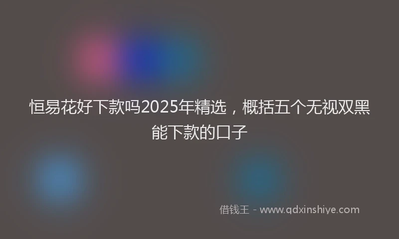 恒易花好下款吗2025年精选，概括五个无视双黑能下款的口子