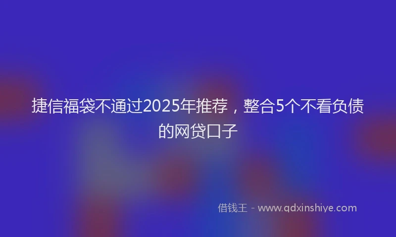 捷信福袋不通过2025年推荐，整合5个不看负债的网贷口子