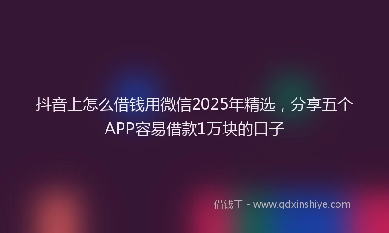 抖音上怎么借钱用微信2025年精选，分享五个APP容易借款1万块的口子