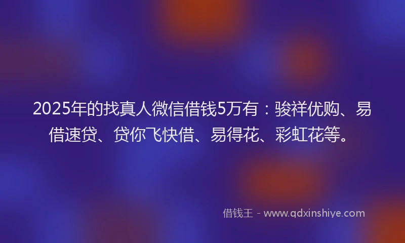 2025年的找真人微信借钱5万有：骏祥优购、易借速贷、贷你飞快借、易得花、彩虹花等。
