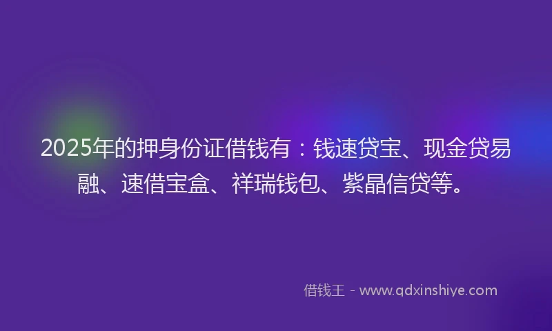 2025年的押身份证借钱有：钱速贷宝、现金贷易融、速借宝盒、祥瑞钱包、紫晶信贷等。