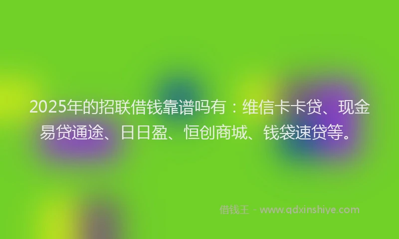 2025年的招联借钱靠谱吗有：维信卡卡贷、现金易贷通途、日日盈、恒创商城、钱袋速贷等。