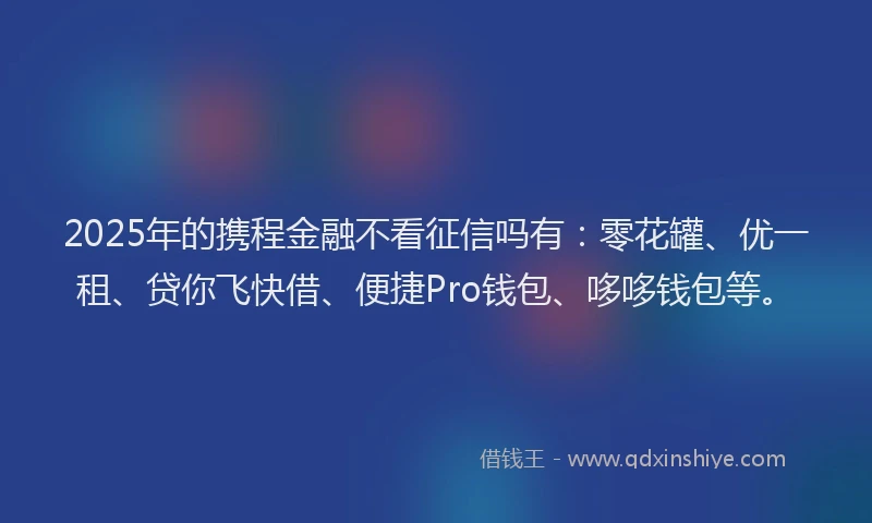 2025年的携程金融不看征信吗有：零花罐、优一租、贷你飞快借、便捷Pro钱包、哆哆钱包等。