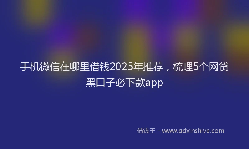 手机微信在哪里借钱2025年推荐，梳理5个网贷黑口子必下款app