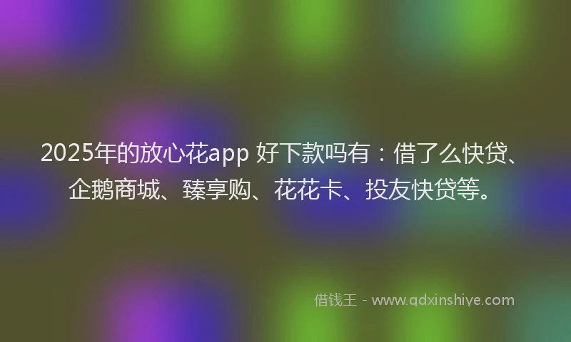 2025年的放心花app 好下款吗有：借了么快贷、企鹅商城、臻享购、花花卡、投友快贷等。