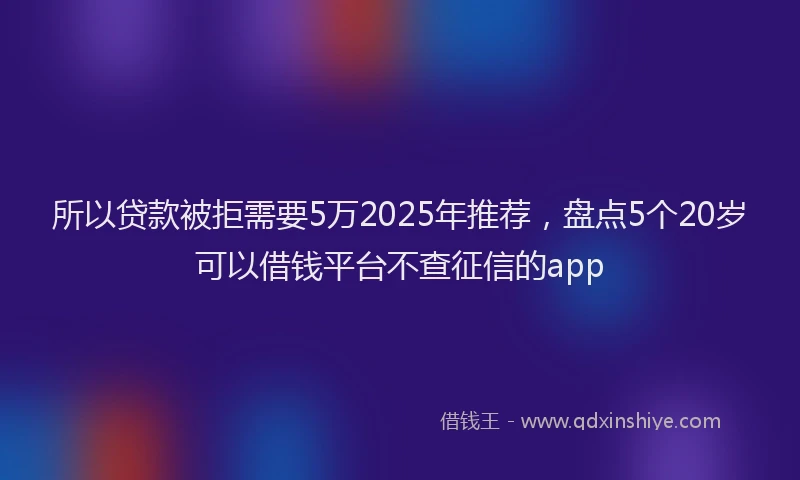 所以贷款被拒需要5万2025年推荐，盘点5个20岁可以借钱平台不查征信的app