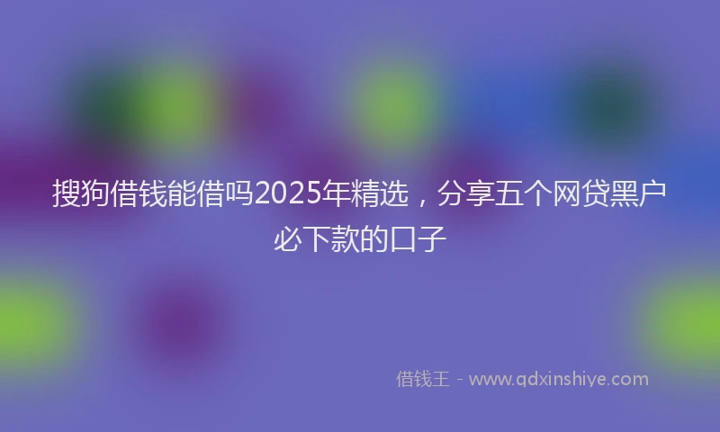 搜狗借钱能借吗2025年精选，分享五个网贷黑户必下款的口子