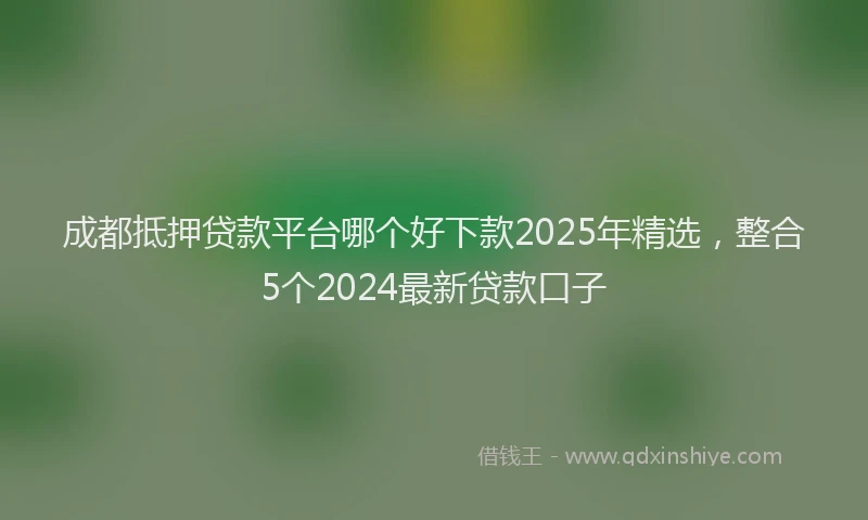 成都抵押贷款平台哪个好下款2025年精选，整合5个2024最新贷款口子