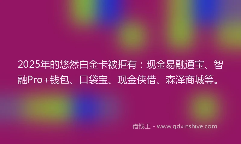 2025年的悠然白金卡被拒有：现金易融通宝、智融Pro+钱包、口袋宝、现金侠借、森泽商城等。