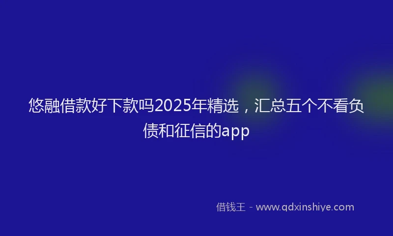 悠融借款好下款吗2025年精选，汇总五个不看负债和征信的app