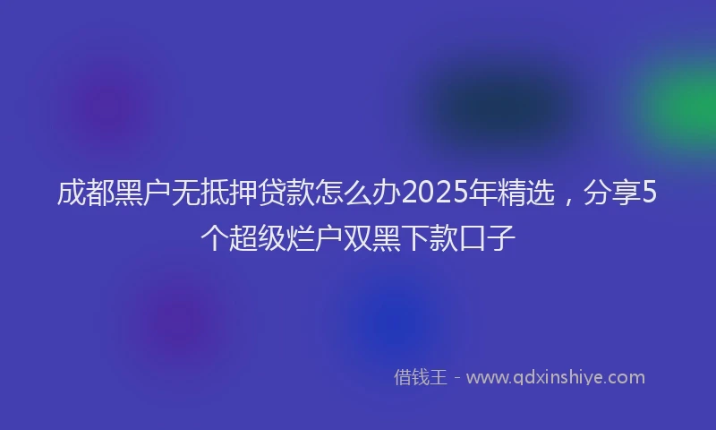 成都黑户无抵押贷款怎么办2025年精选，分享5个超级烂户双黑下款口子