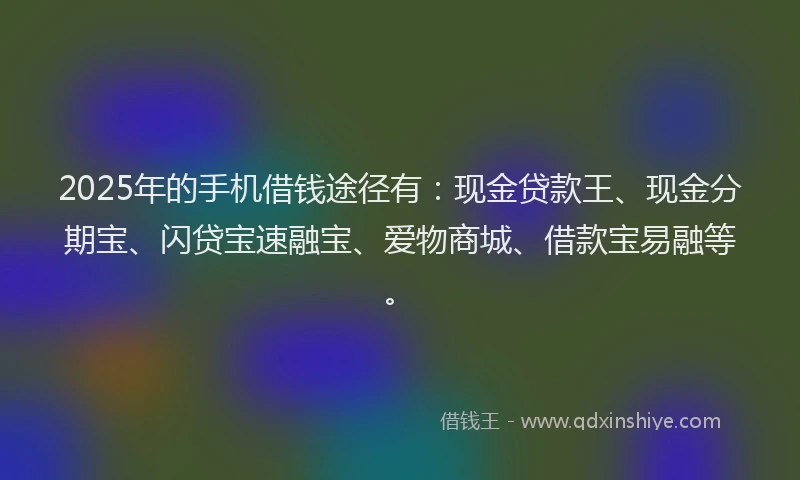 2025年的手机借钱途径有：现金贷款王、现金分期宝、闪贷宝速融宝、爱物商城、借款宝易融等。