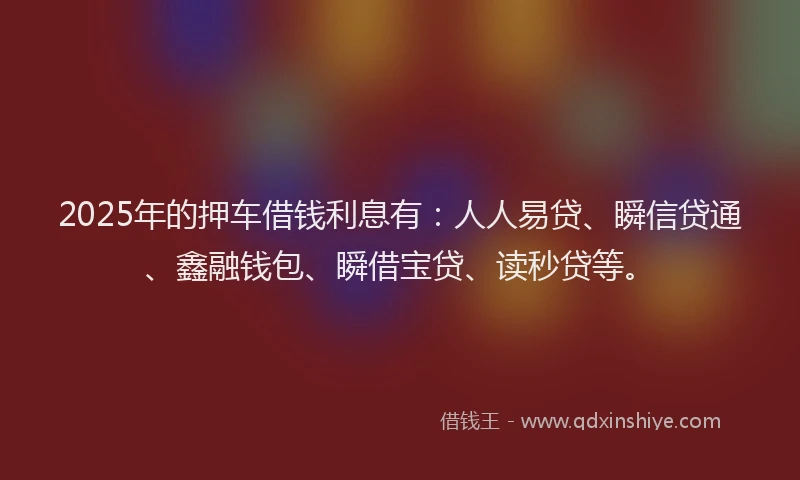 2025年的押车借钱利息有：人人易贷、瞬信贷通、鑫融钱包、瞬借宝贷、读秒贷等。
