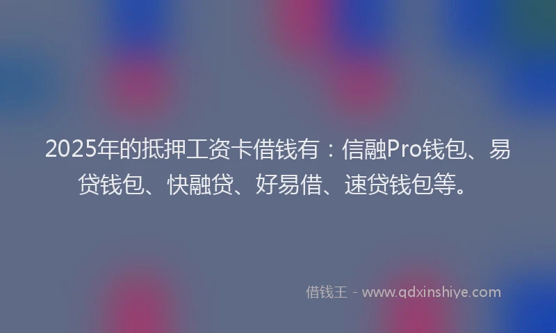 2025年的抵押工资卡借钱有：信融Pro钱包、易贷钱包、快融贷、好易借、速贷钱包等。