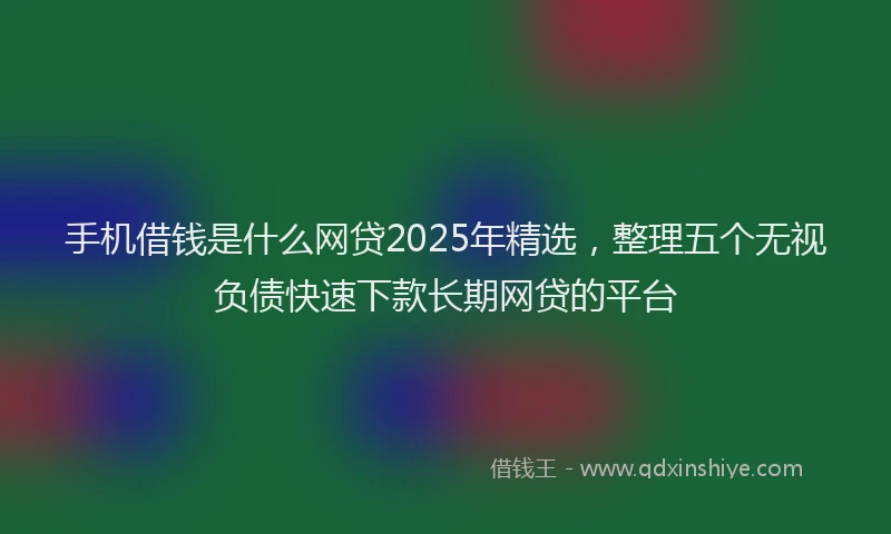 手机借钱是什么网贷2025年精选，整理五个无视负债快速下款长期网贷的平台