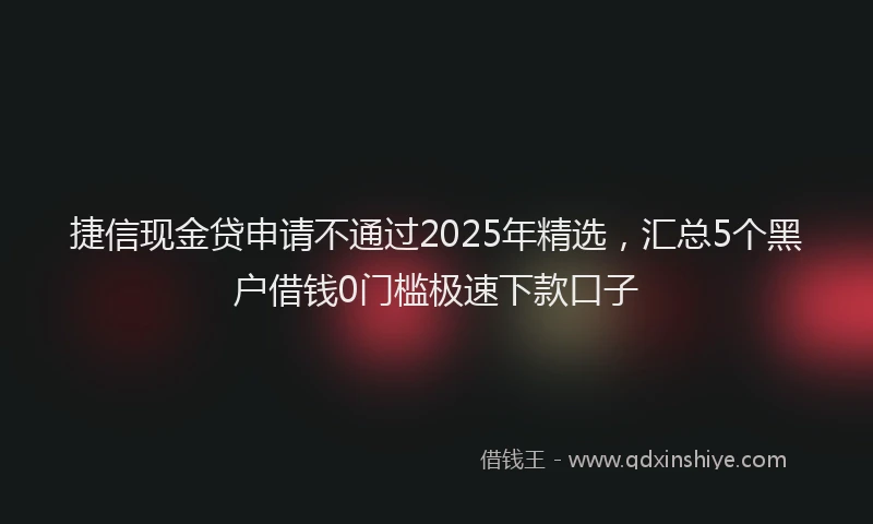 捷信现金贷申请不通过2025年精选，汇总5个黑户借钱0门槛极速下款口子
