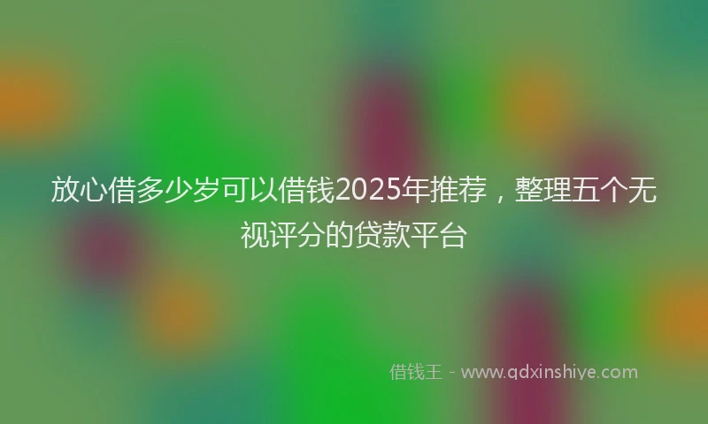 放心借多少岁可以借钱2025年推荐，整理五个无视评分的贷款平台