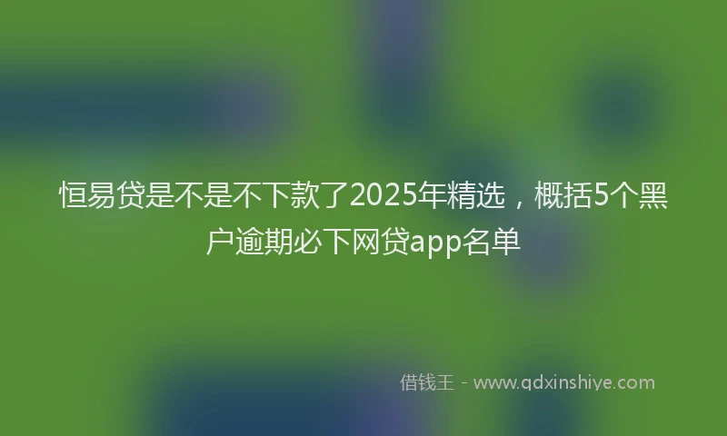 恒易贷是不是不下款了2025年精选，概括5个黑户逾期必下网贷app名单