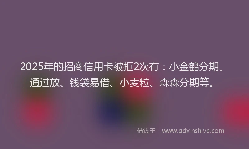 2025年的招商信用卡被拒2次有：小金鹤分期、通过放、钱袋易借、小麦粒、森森分期等。
