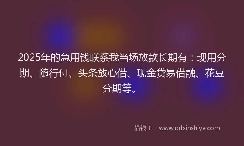 2025年的急用钱联系我当场放款长期有：现用分期、随行付、头条放心借、现金贷易借融、花豆分期等。