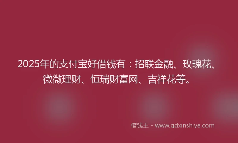 2025年的支付宝好借钱有：招联金融、玫瑰花、微微理财、恒瑞财富网、吉祥花等。