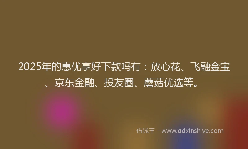 2025年的惠优享好下款吗有：放心花、飞融金宝、京东金融、投友圈、蘑菇优选等。
