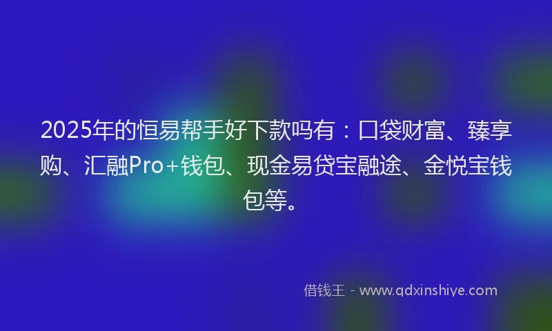 2025年的恒易帮手好下款吗有：口袋财富、臻享购、汇融Pro+钱包、现金易贷宝融途、金悦宝钱包等。