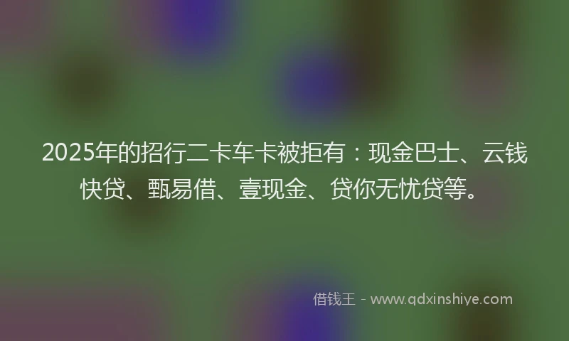 2025年的招行二卡车卡被拒有：现金巴士、云钱快贷、甄易借、壹现金、贷你无忧贷等。