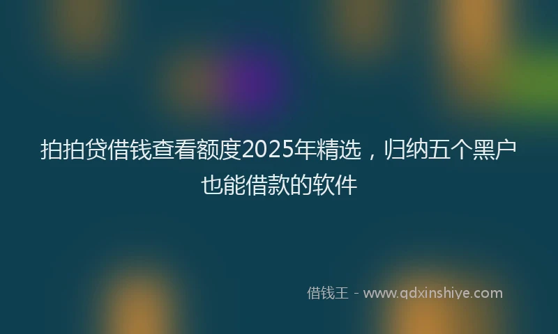 拍拍贷借钱查看额度2025年精选，归纳五个黑户也能借款的软件
