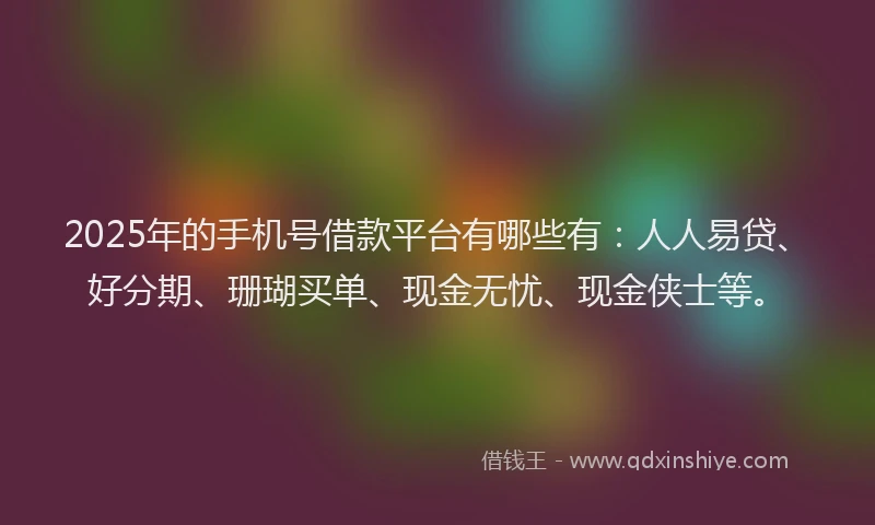 2025年的手机号借款平台有哪些有：人人易贷、好分期、珊瑚买单、现金无忧、现金侠士等。
